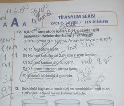 11.6.0².
mol
AAA
14.NO
1,109
TİTANYUM SERİSİ
OP01-SS.34TY05 / FEN BİLİMLERİ
Qinge
12. 6,6.1023 tane atom içeren C₂H, gazıyla ilgili
aşağıdaki ifadelerden hangisi yanlıştır?
(C = 12 g/mol, H = 1 g/mol; Avogadro sayısı = 6.10²3)
Indl 2214
1 11
91
3,6
98
66,10²3
a lend
A) 1,1 molatom içerir.
Vatom
B) Normal koşullarda 2,24 Jitre hacim kaplar.
C) 0,3 mol karbon atomu içerir. And
D) 0,8 gram hidrojen atomu içerir
E) Molekül kütlesi 4,4 gramdır.
And 895
O
36
Lau
L
O
Bar
13. Şekildeki kaplarda hacimleri ve sıcaklıkları eşit olan
100'er mL etanol Sivisi bulunmaktadır.