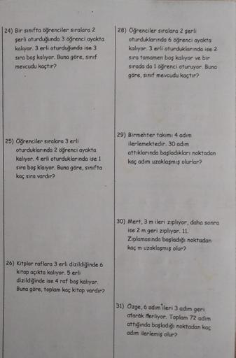 24) Bir sınıfta öğrenciler sıralara 2
şerli oturduğunda 3 öğrenci ayakta
kalıyor. 3 erli oturduğunda ise 3
sıra boş kalıyor. Buna göre, sınıf
mevcudu kaçtır?
25) Öğrenciler sıralara 3 erli
oturduklarında 2 öğrenci ayakta
kalıyor. 4 erli oturduklarında ise 