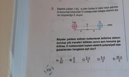 272
3.
Elektrik yükleri +2q, -q olan özdeş iki bakır bilye şekilde-
ki konumda tutulurken O noktasındaki bileşke elektrik ala-
nın büyüklüğü E oluyor.
A)
+2q
E
3d
d
B)
O
Bilyeler yalıtkan eldiven kullanılarak birbirine dokun-
durulup yük transferi bittikten sonra aynı konuma ge-
tirilirse, O noktasındaki toplam elektrik potansiyeli aşa-
ğıdakilerden hangisine eşit olur?
C)
d
E.d
3
-q
E.d
yatay
D) - 2
E)
2E.d
3