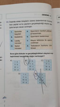 is-
en,
Bu-
tri-
ek-
E
33. Insanda erkek bireylerin üreme sistemlerinde bulunan
bazı yapılar ve bu yapıların gerçekleştirdiği olaylar asa
ğıda karışık olarak verilmiştir.
1.
II.
III. Leydig
Seminifer
tüpçüleri
Epididimis b. Spermlerin beslenmesi
hücreleri
IV. Sertoli
A)
hücreleri
a.
l-a
11-b
III - c
IV - d
D)
Buna göre dokular ve gerçekleştirdikleri olayların eş-
leştirilmesi hangisinde doğru verilmiştir?
C)
DENEME-2
Spermlerin hareket yetene-
ği kazanması
c. Mayoz bölünme ile sperm
üretilmesi
d. Testosteron hormonu üre-
tilmesi
B) 1-b
11-a
III - c
IV - d
1-c
Il-a
Ill-b
IV-d
E
/itc
Nita
Illd
IV b
1-b
11-c
III-a
IV - d
AY
34.