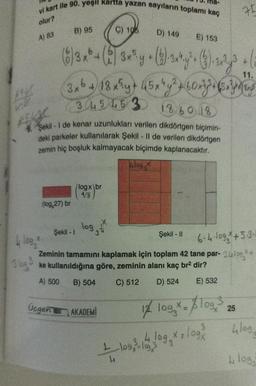 vi kart ile 90. yeşil kartta yazan sayıların toplamı kaç
olur?
A) 83
3 log 3
9. Şekil - I de kenar uzunlukları verilen dikdörtgen biçimin-
deki parkeler kullanılarak Şekil - II de verilen dikdörtgen
zemin hiç boşluk kalmayacak biçimde kaplanacaktır.
Alos
Llog, *
B) 95
C) 106
D) 149
E) 153
(6) 3 x ² + (2) 3x³y + (3)-3×¹y²+ (3) 32³ (
11.
3x6 + 18 x³y + 45x¹y² + 60x7+ (5 x y qu
3 4 5 4 5 3 13 60 18
(log,27) br
Şekil - 1
logx br
4/3
log
Şekil - II
6·4·10g * +5.3.
Zeminin tamamını kaplamak için toplam 42 tane par- 24log.*+
ke kullanıldığına göre, zeminin alanı kaç br² dir?
A) 500 B) 504
C) 512
D) 524
E) 532
Ucgen AKADEMI
1/ 109 x = $109,3
75
4
+ 109, 3-106, 10g x = log²
4
25
4log
Llog,