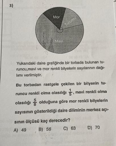 3)
Mor
Mavi
Turuncu
Yukarıdaki daire grafiğinde bir torbada bulunan tu-
runcu,mavi ve mor renkli bilyelerin sayılarının dağı-
lımı verilmiştir.
Bu torbadan rastgele çekilen bir bilyenin tu-
runcu renkli olma olasılığı, mavi renkli olma
olasılığı olduğuna g
