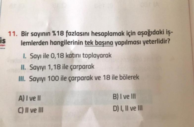 11. Bir sayının %18 fazlasını hesaplamak için aşağıdaki iş-
is
lemlerden hangilerinin tek başına yapılması yeterlidir?
1. Sayı ile 0,18 katını toplayarak
II. Sayıyı 1,18 ile çarparak
III. Sayıyı 100 ile çarparak ve 18 ile bölerek
03 (A
A) I ve II
C) II ve 