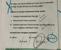 Bir sığaç, çok hızlı bir şekilde yük depo eder ve istendiğin-
de bağlı olduğu devreye ani yük akışı sağlar.
Sığacın bu amaçla kullanımına örnek olarak;
I. Fotoğraf makinelerindeki flaş ışığı
II. Radyolardaki frekans ayarlayıcı
III. Kalpteki kasılmanın durdurulmasını ve kalbin tekrar at-
masını sağlayan elektroşok cihazı
cihazlarından hangileri verilebilir?
A) Yalnız I
FEN BİLİMLERİ
D) II ve III
for hers
B) I ve II
E) I, II ve III
C) I ve III