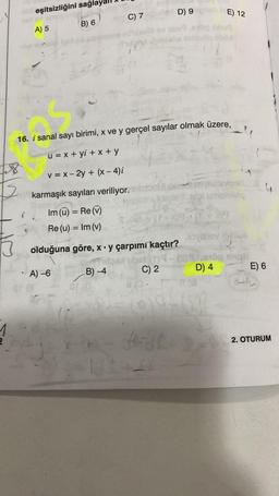 obieşitsizliğini sağl
A) 5
B) 6
C) 7
A) -6
i canal
16. i sanal sayı birimi, x ve y gerçel sayılar olmak üzere,
u = x + yi+x+y
v = x - 2y + (x-4)i
karmaşık sayıları veriliyor.
Im (ū) = Re (v)
Re (u) = Im (v)
olduğuna göre, x y çarpımı kaçtır?
B) -4
4=
D) 9
(7-8)9/
C) 2
novillev
9.910
D) 4
818
E) 12
J-L8
Batexas
ohileq
19
bille
8
E) 6
2. OTURUM