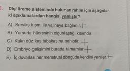 5. Dişi üreme sisteminde bulunan rahim için aşağıda-
ki açıklamalardan hangisi yanlıştır?
A) Serviks kısmı ile vajinaya bağlanır.
B) Yumurta hücresinin olgunlaştığı kısımdır.
C) Kalın düz kas tabakasına sahiptir.
D) Embriyo gelişimini burada tamamlar
E) İç duvarları her menstrual döngüde kendini yeniler.