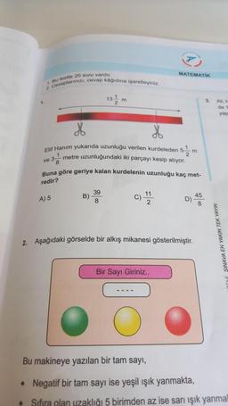 2. Cevaplarınızı, cevap kâğıdına işaretleyiniz.
1. Bu testte 20 soru vardır.
4.
●
a 3-
ve
*
Elif Hanım yukarıda uzunluğu verilen kurdeleden 5 m
2
metre uzunluğundaki iki parçayı kesip atıyor.
3¹
A) 5
13
B)
m
Buna göre geriye kalan kurdelenin uzunluğu kaç met-
redir?
39
8
C)
MATEMATIK
11
2
----
2. Aşağıdaki görselde bir alkış mikanesi gösterilmiştir.
Bir Sayı Giriniz..
D)
45
3.
All, H
de
SINAVA EN YAKIN TEK YAYIN
yap
Bu makineye yazılan bir tam sayı,
• Negatif bir tam sayı ise yeşil ışık yanmakta,
Sıfıra olan uzaklığı 5 birimden az ise sarı ışık yanmal