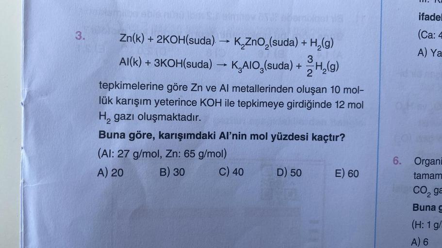 3.
Zn(k) + 2KOH(suda) → K₂ZnO₂(suda) + H₂(g)
3
2
Al(k) + 3KOH(suda) →→ K₂AIO (suda) + H₂(g)
tepkimelerine göre Zn ve Al metallerinden oluşan 10 mol-
lük karışım yeterince KOH ile tepkimeye girdiğinde 12 mol
H₂ gazı oluşmaktadır.
Buna göre, karışımdaki Al'n