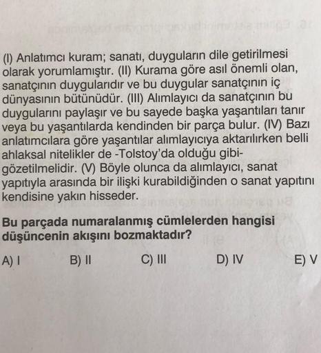 (1) Anlatımcı kuram; sanatı, duyguların dile getirilmesi
olarak yorumlamıştır. (II) Kurama göre asıl önemli olan,
sanatçının duygularıdır ve bu duygular sanatçının iç
dünyasının bütünüdür. (III) Alımlayıcı da sanatçının bu
duygularını paylaşır ve bu sayede