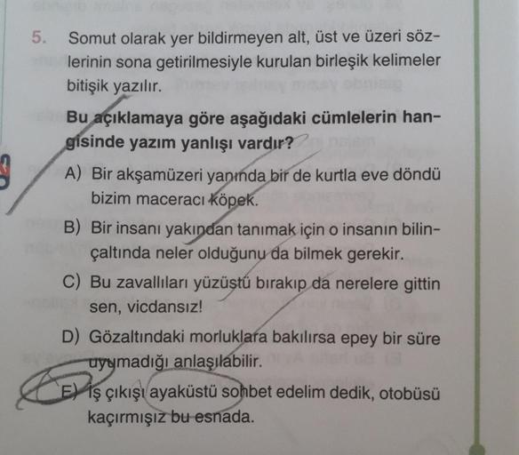 5. Somut olarak yer bildirmeyen alt, üst ve üzeri söz-
lerinin sona getirilmesiyle kurulan birleşik kelimeler
bitişik yazılır.
Bu açıklamaya göre aşağıdaki cümlelerin han-
gisinde yazım yanlışı vardır??
A) Bir akşamüzeri yanında bir de kurtla eve döndü
biz