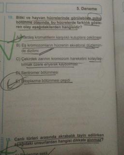 18. Bitki ve hayvan hücrelerinde görülebilen mitoz
bölünme olayında, bu hücrelerde farklılık göste-
ren olay aşağıdakilerden hangisidir?
5. Deneme
AKardeş kromatitlerin karşılıklı kutuplara çekilmesi
B) Eş kromozomların hücrenin ekvatoral düzlemin-
de dizilimi
C) Çekirdek zarının kromozom hareketini kolaylaş-
tırmak üzere eriyerek kaybolması
B Sentromer bölünmesi
Sitoplazma bölünmesi çeşidi
13. Canlı türleri arasında akrabalık tayin edilirken
aşağıdaki unsurlardan hangisi dikkate alınmaz?
lenme sekli