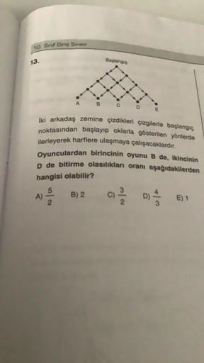 10. Sinif Girs Sinavi
13.
İki arkadaş zemine çizdikleri çizgilerle başlangıç
noktasından başlayıp oklarla gösterilen yönlerde
ilerleyerek harflere ulaşmaya çalışacaklardır.
Oyunculardan birincinin oyunu B de, ikincinin
D de bitirme olasılıkları oranı aşağı