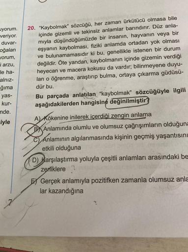 yorum.
veriyor.
duvar-
oğalan
worum,
i arzu,
le ha-
alnız-
ğıma
yas-
kur-
mde.
iyle
20. "Kaybolmak” sözcüğü, her zaman ürkütücü olmasa bile
içinde gizemli ve tekinsiz anlamlar barındırır. Düz anla-
mıyla düşündüğümüzde bir insanın, hayvanın veya bir
eşyanı