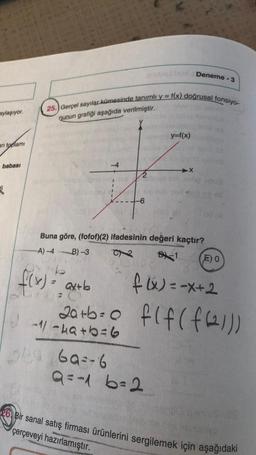 aylaşıyor.
arı toplamı
babası
€
25. Gerçel sayılar kümesinde tanımlı y = f(x) doğrusal fonsiyo-
nunun grafiği aşağıda verilmiştir.
T
trv
-1/-4a+b=6
069769=-6
-6
to
Deneme -
y=f(x)
Buna göre, (fofof)(2) ifadesinin değeri kaçtır?
A)-4B) -3
B-1
b
f(x) = ax+b
20+b=
Q=-16=2
09 (A
E) O
f(x) = -x+2
f(f(f(21))
26 Bir sanal satış firması ürünlerini sergilemek için aşağıdaki
MAMB
çerçeveyi hazırlamıştır.