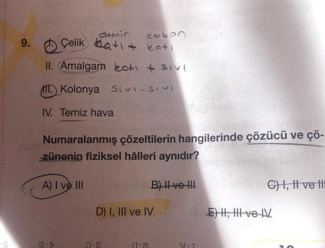 -G
9.
Karbon
kati
II. Amalgam bot + SIVI
AIT. Kolonya SIVI-SIVI
IV. Temiz hava
demir
8-1
Çelik at
Numaralanmış çözeltilerin hangilerinde çözücü ve çö-
zünenin fiziksel hâlleri aynıdır?
A) I ve III
D) I, III ve IV
0-2
B) II ve III
(-2
W-T
C) I, II ve I
E) I