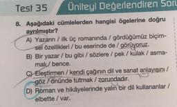 Test 35
Üniteyi Değerlendiren Soru
8. Aşağıdaki cümlelerden hangisi ögelerine doğru
ayrılmıştır?
A) Yazarın / ilk üç romanında / gördüğümüz biçim-
sel özellikleri / bu eserinde de / görüyoruz.
B) Bir yazar / bu gibi / sözlere / pek / kulak / asma-
mali / bence.
C) Eleştirmen/ kendi çağının dil ve sanat anlayışını/
göz önünde tutmak / zorundadır.
D) Roman ve hikâyelerinde yalın bir dil kullananlar /
elbette / var.