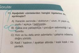 Sorular
11. Aşağıdaki cümlelerden hangisi ögelerine do
ayrılmıştır?
A) Karanlık zeminde / doktorun / uzun, iri yapılı vů.
cudu / açıkça / beliriyordu.
B) Araba eve yaklaştıkça / çocuğun sabırsızlığı/ar-
tıyordu.
C) Hızlı ve bu defa emin adımlarla / çalışma odasına
doğru yürüdü.
D) Kedi / kadının / ayakları altında / kısık kısık / mi-
yavladı.