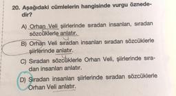 20. Aşağıdaki cümlelerin hangisinde vurgu öznede-
dir?
A) Orhan Veli şiirlerinde sıradan insanları, sıradan
sözcüklerle anlatır.
B) Orhan Veli sıradan insanları sıradan sözcüklerle
şiirlerinde anlatır.
C) Sıradan sözcüklerle Orhan Veli, şiirlerinde sıra-
dan insanları anlatır.
D) Sıradan insanları şiirlerinde sıradan sözcüklerle
Orhan Veli anlatır.