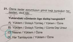 21. Ölene kadar sorumlusun gönül bağı kurduğun her-
kesten, dedi tilki.
X.I
Yukarıdaki cümlenin öge dizilişi hangisidir?
A) Yüklem / Dolaylı Tümleç / Yüklem / Özne
B) Yüklem / Dolaylı Tümleç / Cümle Dışı Unsur
C) Nesne/Yüklem / Özne
D) Yer Tamlayıcısı / Yüklem / Özne