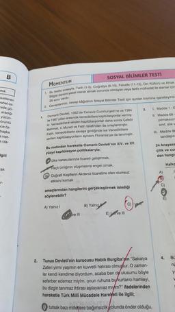 niz.
ketlenen
rahat üs-
-ede gö-
B
aradığı
yüzün-
örüntü
ace öz-
başka
a met-
a ola-
gili
ak
T-
MOMENTUM
SOSYAL BİLİMLER TESTİ
1. Bu testte sirasıyla, Tarih (1-5), Coğrafya (6-10), Felsefe (11-15), Din Kültürü ve Ahlak
Bilgisi dersini yasal olarak almak zorunda olmayan veya farklı müfredat ile alanlar için
25 soru vardır.
2. Cevaplanınızı, cevap kâğıdının Sosyal Bilimler Testi için ayrılan kısmına işaretleyiniz.
1.
Osmanlı Devleti, 1352'de Ceneviz Cumhuriyeti'ne ve 1384
le 1387 yillan arasında Venediklilere kapitülasyonlar vermiş-
tir. Venediklilere verilen kapitülasyonlar daha sonra Çelebi
Mehmet, II. Murad ve Fatih tarafından da onaylanmıştır.
Fatih, Venediklilerle savaşa girdiğinde ise Venediklilere
verilen kapitülasyonların aynısını Floransa'ya da tanımıştır.
Bu metinden hareketle Osmanlı Devleti'nin XIV. ve XV.
yüzyıl kapitülasyon politikalarıyla;
ülke karasularında ticareti geliştirmek,
Haçlı birliğinin oluşmasına engel olmak,
Coğrafi Keşiflerin Akdeniz ticaretine olan olumsuz
etkisini kırmak 10
amaçlarından hangilerini gerçekleştirmek istediği
söylenebilir?
A) Yalnız I
ve Ill
B) Yalnız
E) ve ill
C)
3.
2. Tunus Devleti'nin kurucusu Habib Burgiba'pin "Sakarya
Zaferi yirmi yaşımın en kuvvetli hatırası olmuştur. O zaman-
lar kendi kendime diyordum, acaba ben de ulusumu böyle
seferber edemez miyim, onun ruhuna bu kurtarıcı hamleyi,
bu dizgin tanımaz ihtirası aşılayamaz miyim?" ifadelerinden
hareketle Türk Milli Mücadele Hareketi ile ilgili;
tutsak bazı milletlere bağımsızlık yolunda önder olduğu,
I. Madde 1-E
11. Madde 69
pilmaksızın
sinif, aile w
III. Madde 88
tandaşlık
24 Anayasa
çilik ve cus
den hangis
A)
B)
C)
P
Halko
E)
4. BL
nu
y
W