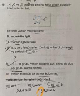 19. H, 6C ve gO arasinda binlerce farklı bileşik oluşabilir-
ken bunlardan biri,
HC
C =
b
H a
şeklinde yazılan moleküle aittir.
Bu molekülle ilgili,
D), ve IV
HO
Karbonil grubu taşır.
natidoblie litern-E
a,
b ve c ile gösterilen tüm bağ açıları birbirine eşit
ve yaklaşık (120° dir
O
HD-HD S
Jers
III. C-H grubu verilen bileşikle aynı sınıfa ait olup
açil grubu olarak belirtilir.
Disbrialuy
IV. Verilen moleküle ait izomer bulunmaz.
yargılarından hangileri doğrudur?
A) I ve
B) II ve IV
C) I ve II
E) I, II, III ve IV