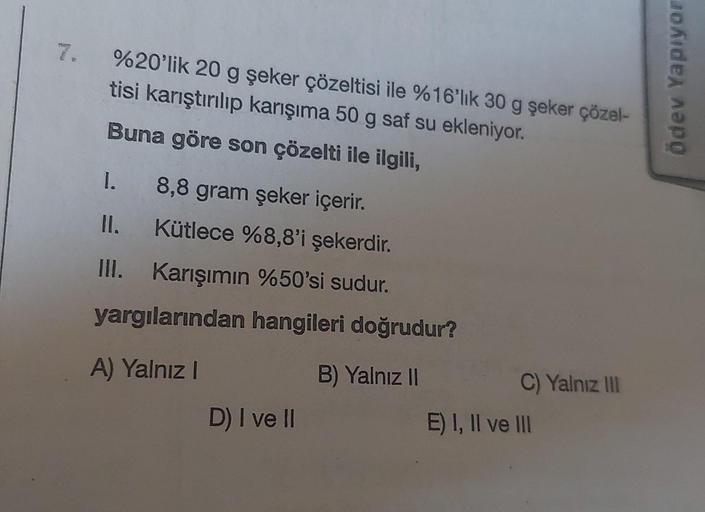 %20'lik 20 g şeker çözeltisi ile %16'lık 30 g şeker çözel-
tisi karıştırılıp karışıma 50 g saf su ekleniyor.
Buna göre son çözelti ile ilgili,
I.
8,8 gram şeker içerir.
Kütlece %8,8'i şekerdir.
Karışımın %50'si sudur.
yargılarından hangileri doğrudur?
A) Y