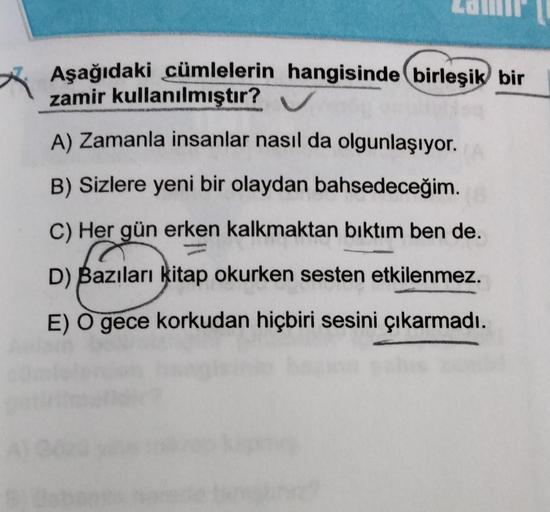 Aşağıdaki cümlelerin hangisinde birleşik bir
zamir kullanılmıştır? ✔
A) Zamanla insanlar nasıl da olgunlaşıyor.
B) Sizlere yeni bir olaydan bahsedeceğim.
C) Her gün erken kalkmaktan bıktım ben de.
D) Bazıları kitap okurken sesten etkilenmez.
E) O gece kork