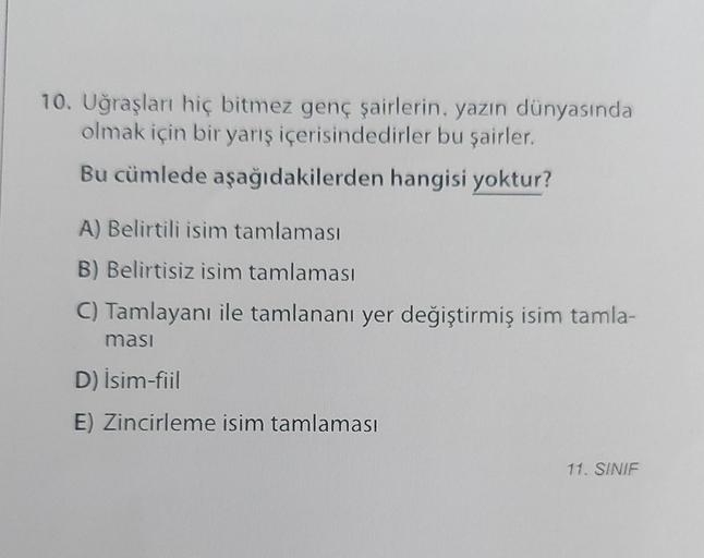 10. Uğraşları hiç bitmez genç şairlerin, yazın dünyasında
olmak için bir yarış içerisindedirler bu şairler.
Bu cümlede aşağıdakilerden hangisi yoktur?
A) Belirtili isim tamlaması
B) Belirtisiz isim tamlaması
C) Tamlayanı ile tamlananı yer değiştirmiş isim