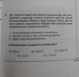 si
ac
9. XIV. yüzyılın başlarında Bizans İmparatorluğu taht kav-
galarının yaşandığı merkezi otoritesi zayıf bir devlet
konumundayken Bizans'a bağlı bulunan Tekfur adı ve-
rilen valilerin bulundukları bölgede halk üzerinde baskı
oluşturmasının Osmanlı Devleti'ni,
1. Kurumsallaşma çalışmalarını tamamlama
II. Devletin sınırlarını Batı yönünde genişletme
III. Eğitim alanında teşkilatlanma
politikalarından hangilerine yöneltmiştir?
A) Yalnız I
D) I ve III
B) Yalnız II
C) Yalnız III
E) I, II ve III
57