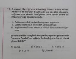 10. Osmanlı Beyliği'nin Kösedağ Savaşı'ndan sonra
Anadolu'da kurulan beyliklerin en küçüğü olmasına
rağmen kısa sürede büyüyerek önce devlet sonra da
imparatorluğa dönüşmesinde,
I. Balkanların dini ve siyasi çatışmalar yaşaması
II. Bizans'ın merkezi otoriteden yoksun olması
III. İngiltere ve Fransa arasında Yüzyıl Savaşlarının yaşan-
masi
durumlarından hangileri Avrupa'da yaşanan gelişmelerin
Osmanlı Devleti'ne katkıda bulunduğuna kanıt olarak
gösterilebilir?
A) Yalnız I
D) II ve III
B) Yalnız II
C) Yalnız III
E) I, II ve III