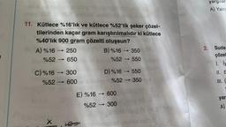 el X 10 aslo u 00ng OA 0ğühöngsöp arby og
11. Kütlece %16'lık ve kütlece %52'lik şeker çözel-
tilerinden kaçar gram karıştırılmalıdır ki kütlece
%40'lık 900 gram çözelti oluşsun?
38 A) %16
->>> 250
%52 ->>>> 650
C) %16-300
%52-600
X
B) %16-350
%52 - 550
D) %16→ 550
Adnang (%52-350
E) %16-600
%52 ->>> 300
(60
350VA
gigable naisul
yargıları
A) Yalnı
2. Suda
çözel
1. İy
II. E
III. (
yar
A)