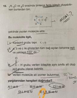 19. H, 6C ve gO arasında binlerce farklı bileşik oluşabilir-
ken bunlardan biri,
şeklinde yazılan moleküle aittir.
Bu molekülle ilgili,
HC
b c = 0;
H a
O
Karbonil grubu taşır.
C=0
nebudeblie litem-E
II. a, b ve c ile gösterilen tüm bağ açıları birbirine eşit
ve yaklaşık (120° dir
HDD
d
C
C-H grubu verilen bileşikle aynı sınıfa ait olup
cama
nibre açil grubu olarak belirtilir.
yargılarından hangileri doğrudur?
A) Ivety
BLU
B) II ve IV
D) I, II ve IV
açısal 2
V. Verilen moleküle ait izomer bulunmaz. (Clu
izome
yo
say
C) I ve II
E) I, II, III ve IV