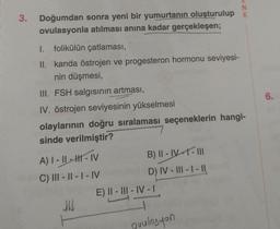 3.
Doğumdan sonra yeni bir yumurtanın oluşturulup
ovulasyonla atılması anına kadar gerçekleşen;
1. folikülün çatlaması,
II. kanda östrojen ve progesteron hormonu seviyesi-
nin düşmesi,
III. FSH salgısının artması,
IV. östrojen seviyesinin yükselmesi
olaylarının doğru sıralaması seçeneklerin hangi-
sinde verilmiştir?
A) I-II-II-IV
C) III-II-I-IV
JUJ
B) II - IV-1 - III
D) IV-III-I-II
E) II-III-IV-I
N
puulosyon
6.