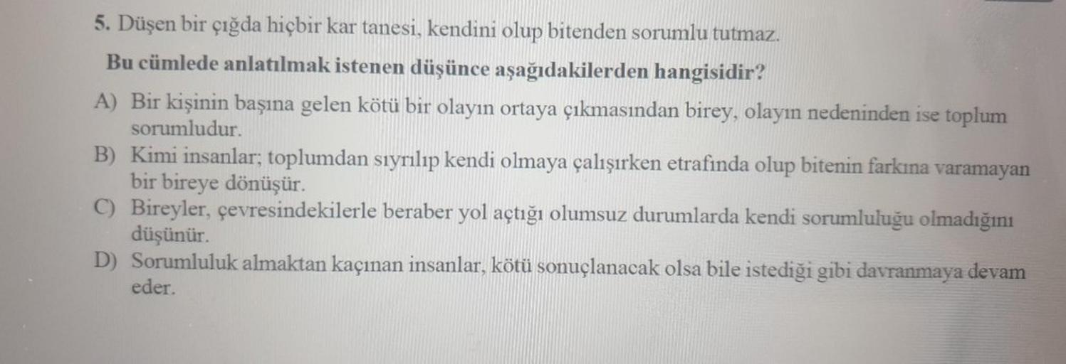 5. Düşen bir çığda hiçbir kar tanesi, kendini olup bitenden sorumlu tutmaz.
Bu cümlede anlatılmak istenen düşünce aşağıdakilerden hangisidir?
A) Bir kişinin başına gelen kötü bir olayın ortaya çıkmasından birey, olayın nedeninden ise toplum
sorumludur.
B)