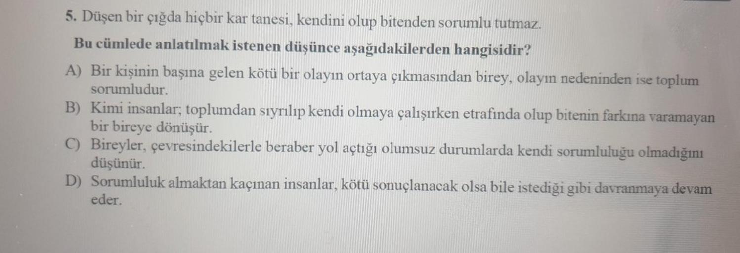 5. Düşen bir çığda hiçbir kar tanesi, kendini olup bitenden sorumlu tutmaz.
Bu cümlede anlatılmak istenen düşünce aşağıdakilerden hangisidir?
A) Bir kişinin başına gelen kötü bir olayın ortaya çıkmasından birey, olayın nedeninden ise toplum
sorumludur.
B) 