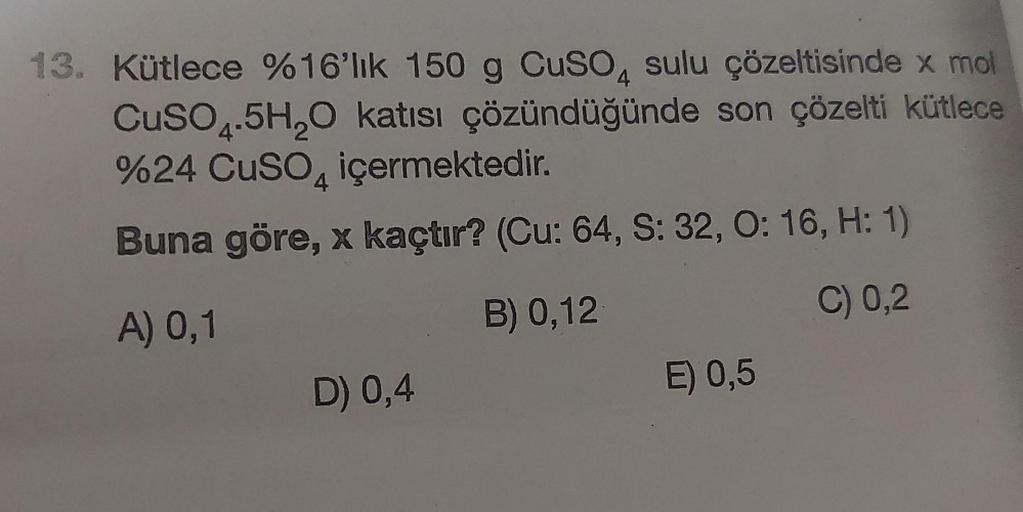 13. Kütlece %16'lık 150 g CuSO4 sulu çözeltisinde x mol
CuSO4.5H₂O katısı çözündüğünde son çözelti kütlece
%24 CuSO4 içermektedir.
Buna göre, x kaçtır? (Cu: 64, S: 32, O: 16, H: 1)
A) 0,1
B) 0,12
C) 0,2
D) 0,4
E) 0,5