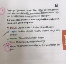 B
7. Coğrafya öğretmeni derste, "Bazı bölge türlerinin sınırla-
rını kesin hatlarla belirlemek zordur." dedikten sonra, öğ-
rencilerinden buna örnek vermelerini istemiştir.
Öğretmenden söz hakkı alan aşağıdaki öğrencilerden
hangisinin yanıtı doğrudur?
A) Doruk: Doğu Karadeniz Projesi işlevsel bölgesi
B) Tuğba: Türkiye İstatistik Kurumu İstanbul Bölge Mü-
dürlüğü
C) Gamze: Güney Ortak Pazarı bölgesi
D) Mert: Meteoroloji 5. Bölge Müdürlüğü
E) Alara: Akdeniz Havzası'ndaki kızılçam ormanları böl-
gesi
Sosyal