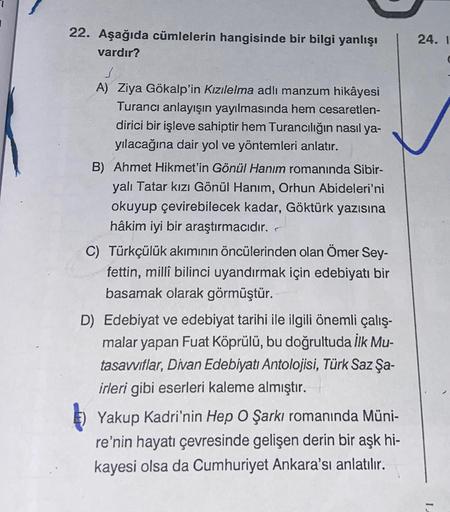 22. Aşağıda cümlelerin hangisinde bir bilgi yanlışı
vardır?
A) Ziya Gökalp'in Kızılelma adlı manzum hikâyesi
Turancı anlayışın yayılmasında hem cesaretlen-
dirici bir işleve sahiptir hem Turancılığın nasıl ya-
yılacağına dair yol ve yöntemleri anlatır.
B)