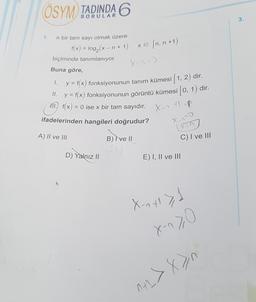 ÖSYM TADINDA 6
1.
n bir tam sayı olmak üzere
f(x) = log₂ (x - n + 1)
biçiminde tanımlanıyor.
Buna göre,
x = [n, n+1)
D) Yalnız II
X-1²3
1.
y = f(x) fonksiyonunun tanım kümesi [1, 2) dir.
y = f(x) fonksiyonunun görüntü kümesi [0, 1) dir.
(11) f(x) = 0 ise x bir tam sayıdır.
II.
X-1 tl up
ifadelerinden hangileri doğrudur?
A) II ve III
B) Ive II
X-7~0
Vin
C) I ve III
E) I, II ve III
X-n x² > 1
X-^>0
M+L>x>n
3.