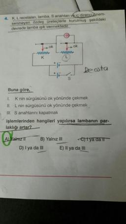 4. K, L reostalan, lamba, S anahtarı ve iç direnci önem-
senmeyen özdeş üreteçlerle kurulmuş şekildeki
devrede lamba ışık vermektedir.
ok
wwwwww
K
A) Yalnız II
wwwwww
D) I ya da III
ok
S
Buna göre,
1. K nin sürgüsünü ok yönünde çekmek
II. L nin sürgüsünü ok yönünde çekmek
III. S anahtarını kapatmak
B) Yalnız III
işlemlerinden hangileri yapılırsa lambanın par-
laklığı artar?
De asta
etya da il
E) Il ya da III