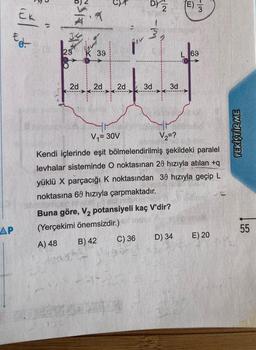 Ek
Ed
AP
a
S
7
29 K 39
150
2d 2d
2d
D) Z
3
3d
C) 36
N/
3d
Buna göre, V₂ potansiyeli kaç V'dir?
(Yerçekimi önemsizdir.)
B) 42
A) 48
mys
V₁=30V
V₂=?
Kendi içlerinde eşit bölmelendirilmiş şekildeki paralel
levhalar sisteminde O noktasınan 29 hızıyla atılan +q
yüklü X parçacığı K noktasından 39 hızıyla geçip L
noktasına 60 hızıyla çarpmaktadır.
(E)
D) 34
-13
L 69
E) 20
PEKIŞTIR ME
55