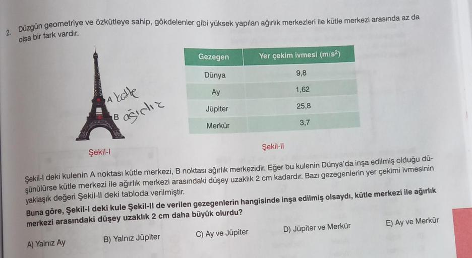 2. Düzgün geometriye
olsa bir fark vardır.
ve özkütleye sahip, gökdelenler gibi yüksek yapılan ağırlık merkezleri ile kütle merkezi arasında az da
A
katte
ağıdız
Şekil-l
B
Gezegen
Dünya
Ay
Jüpiter
Merkür
Yer çekim ivmesi (m/s²)
9,8
1,62
25,8
3,7
Şekil-II
Ş