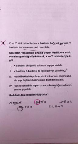 X
X ve Y türü bakterilerden X bakterisi bağırsak paraziti, Y
bakterisi ise kan emen deri parazitidir.
Canlıların yaşadıkları ortama uygun özelliklere sahip
olmaları gerektiği düşünülerek, X ve Y bakterileriyle il-
gili,
I. X bakterisi oksijensiz solunum yapıyor olabilir.
II. Y bakterisi X bakterisi ile konjugasyon yapabilir
III. Her iki bakteri de polimer sindirimi sonucu oluşmuş be-
sin yapı taşlarını hazır olarak dışarıdan alabilir.
IV. Her iki bakteri de kapalı ortamda bulunduğunda kemo-
sentez yapabilir.
ifadelerinden hangileri doğrudur?
A) Yalnız t
oy, "
DN, II ve III
B) ve III
€)TII ve IV
E) II, III ve IV