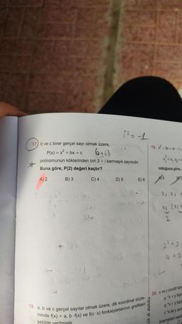 1²=-1
17) b ve c birer gerçel sayı olmak üzere,
P(x) = x² + bx + c
6+i)
polinomunun köklerinden biri 3 + i karmaşık sayısıdır.
Buna göre, P(2) değeri kaçtır?
A) 2
B) 3
C) 4
*
D) 5
E) 6
2013-01
18. a, b ve c gerçel sayılar olmak üzere, dik koordinat düzle-
minde f(x) + a, b f(x) ve f(c x) fonksiyonlarının grafikleri
şekilde verilmistir.
19.-3x+m-1-
ök & dakika
olduğuna göre,
6
4)--034
BY5
X, XI
x₁ (x₁+
2
2² +2.
4 + 2
20. x ve y pozitif tam
p: "x+y topl
q: "x+y topl
r: "x ile y ara
önermeleri verili