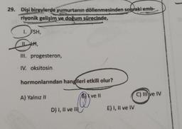 29. Dişi bireylerde yumurtanın döllenmesinden sonraki emb-
riyonik gelişim ve doğum sürecinde,
1. FSH,
III. progesteron,
IV. oksitosin
hormonlarından hangileri etkili olur?
A) Yalnız II
D) I, II ve II
Blvell
E) 1, Il ve IV
C) IIlve IV