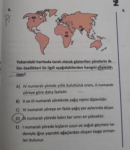 6.
Pr
Yukarıdaki haritada taralı olarak gösterilen yörelerin ik-
lim özellikleri ile ilgili aşağıdakilerden hangisi söylene
mez?
N
A) IV numaralı yörede yıllık bulutluluk oranı, Il numaralı
yöreye göre daha fazladır.
B) II ve III numaralı yörelerde yağış rejimi düzenlidir.
C) IV numaralı yöreye en fazla yağış yaz aylarında düşer.
D) Il numaralı yörede kalıcı kar sınırı en yüksektir.
E) I numaralı yörede kışların uzun ve soğuk geçmesi ne-
deniyle iğne yapraklı ağaçlardan oluşan tayga orman-
ları bulunur.
8.