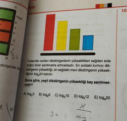 B
2
IN
O
EXF
log64
|X
dörtgenler öz
E)
GS
Test
10
Yukarıda verilen dikdörtgenlerin yükseklikleri sağdan sola
doğru birer santimetre artmaktadır. En soldaki kırmızı dik-
dörtgenin yüksekliği, en sağdaki mavi dikdörtgenin yüksek-
liğinin log324 katıdır.
Buna göre, yeşil dikdörtgenin yüksekliği kaç santimet-
redir?
A) log₂3 B) log26 C) log10 D) log312 E) log420
3=
10.