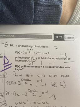 OLINOMLAR
==b
10. n bir doğal sayı olmak üzere,
5n+ 4
P(x) = 3.x 2 +xn-1+x-2
340 1
TEST expert
Kad
polinomunun x4-x ile bölümünden kalan K(x) po-
linomudur.
11
2
1.-1
K(x) polinomunun x + 4 ile bölümünden kalan
kaçtır?
+6)=-JA) -4 B)-8 C) -16 D) -22 E) -28
snty
-1 | P(1) = 3²= 2² +1^²-1 KC-4)
32
26 P(-1) = -1 5^-2²_^-1_-3
+36 40x4 = 4x4
40x4=4x4
ilmili
D6 alin
Mudalil
-
Lili