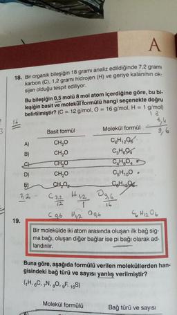 3
A
18. Bir organik bileşiğin 18 gramı analiz edildiğinde 7,2 gramı
karbon (C), 1,2 grami hidrojen (H) ve geriye kalanının ok-
sijen olduğu tespit ediliyor.
16
Bu bileşiğin 0,5 molü 8 mol atom içerdiğine göre, bu bi-
leşiğin basit ve molekül formülü hangi seçenekte doğru
belirtilmiştir? (C = 12 g/mol, O = 16 g/mol, H = 1 g/mol)
18
A)
B)
C)
D)
E)
72
19.
Basit formül
CH₂O
CH₂O
CH₂O
CH₂O
CH,O
Molekül formül
C2,2 1,2
CARA
H 1, 2
C 0,6 H1,200,6
C6H₁296
12
C3H694
C₂H₂O4
C5H100
C₂H₁₂O6
Molekül formülü
09,b
16
8,4
9,6
C6H12O6
Bir molekülde iki atom arasında oluşan ilk bağ sig-
ma bağı, oluşan diğer bağlar ise pi bağı olarak ad-
landırılır.
Buna göre, aşağıda formülü verilen moleküllerden han-
gisindeki bağ türü ve sayısı yanlış verilmiştir?
(1H, 6C, 7N, 80, 9F, 16S)
Bağ türü ve sayısı