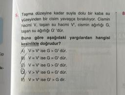 üp
k-
5. Taşma düzeyine kadar suyla dolu bir kaba su
yüzeyinden bir cisim yavaşça bırakılıyor. Cismin
hacmi V, taşan su hacmi V', cismin ağırlığı G,
taşan su ağırlığı G' 'dür.
Buna göre aşağıdaki yargılardan hangisi
kesinlikle doğrudur?
A) V> V' ise G> G' dür.
B) V = V' ise G = G' dür.
V = V' ise G > G' dür.
V> V' ise G = G' dür.
E) V> V' ise G' > G dir.
8